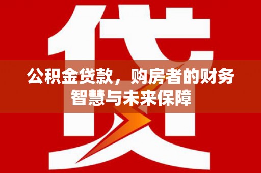 临沧公积金贷款，购房者的财务智慧与未来保障
