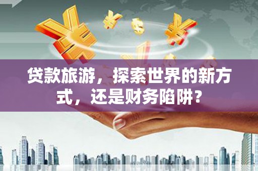 临沧贷款旅游，探索世界的新方式，还是财务陷阱？