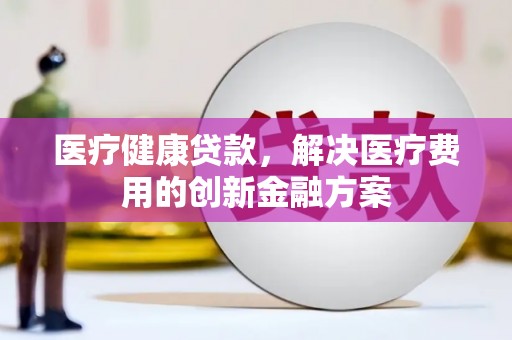 临沧医疗健康贷款，解决医疗费用的创新金融方案